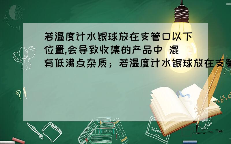 若温度计水银球放在支管口以下位置,会导致收集的产品中 混有低沸点杂质；若温度计水银球放在支管口以上位置,会导致收集的产品