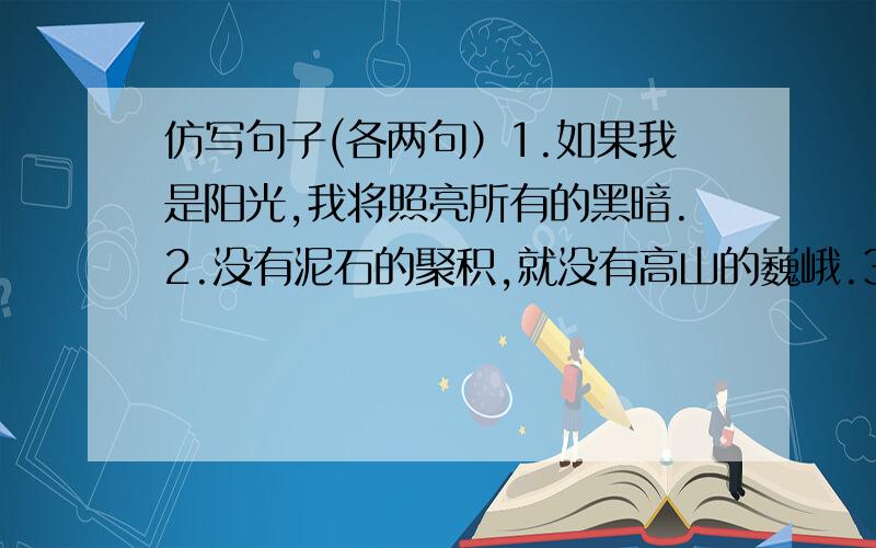 仿写句子(各两句）1.如果我是阳光,我将照亮所有的黑暗.2.没有泥石的聚积,就没有高山的巍峨.3.一滴河水,汇聚不成汹涌