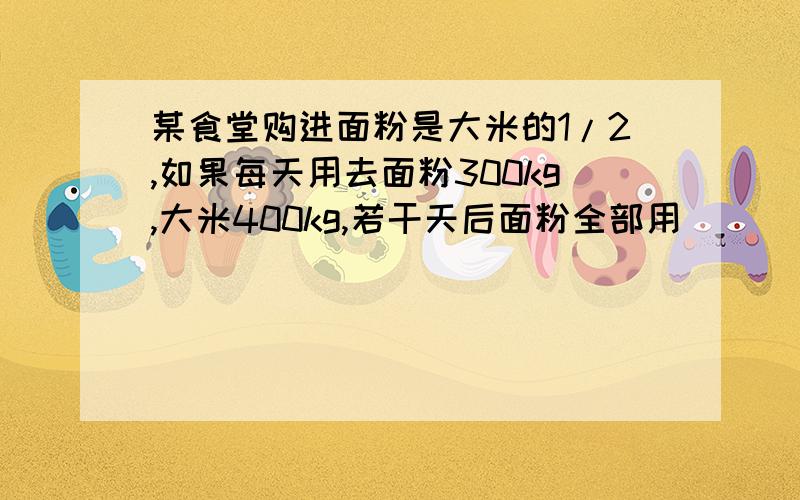 某食堂购进面粉是大米的1/2,如果每天用去面粉300kg,大米400kg,若干天后面粉全部用