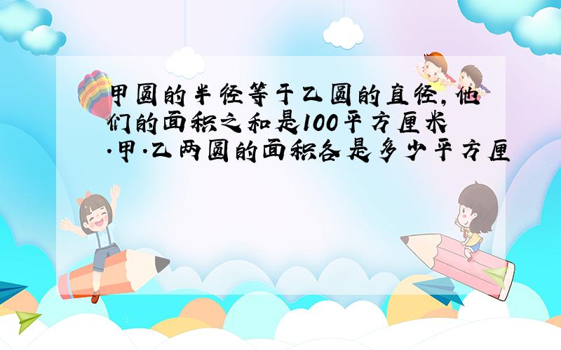 甲圆的半径等于乙圆的直径,他们的面积之和是100平方厘米.甲.乙两圆的面积各是多少平方厘