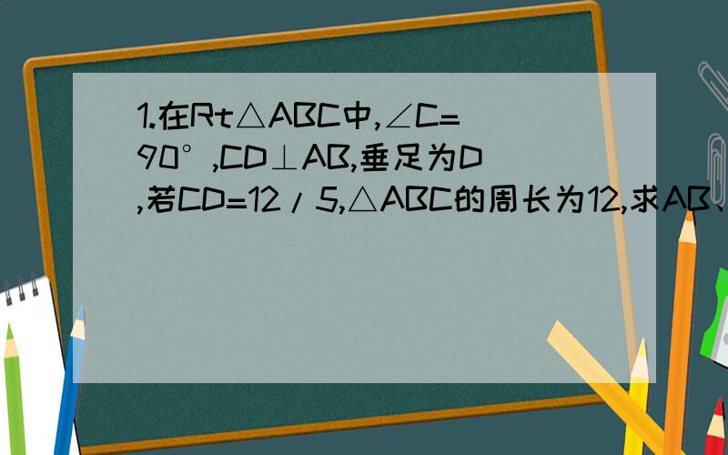 1.在Rt△ABC中,∠C=90°,CD⊥AB,垂足为D,若CD=12/5,△ABC的周长为12,求AB、AC、BC的长