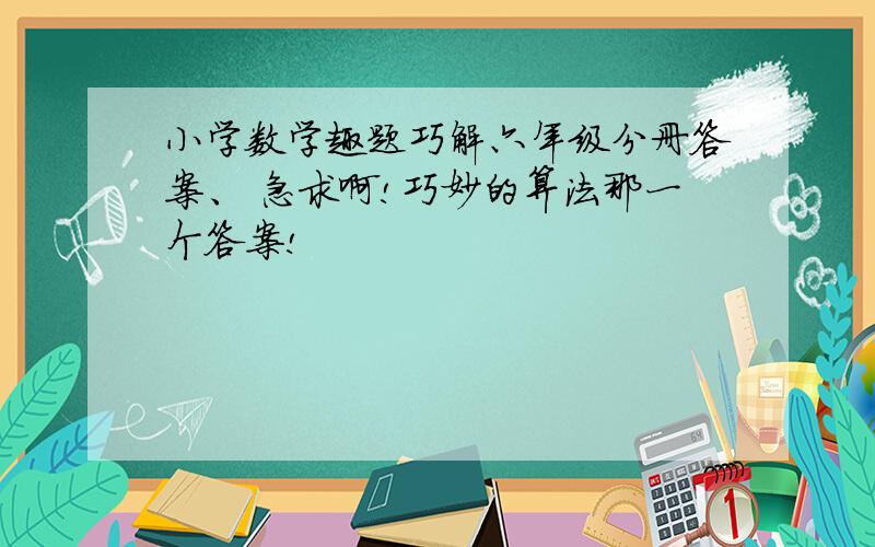 小学数学趣题巧解六年级分册答案、 急求啊!巧妙的算法那一个答案!