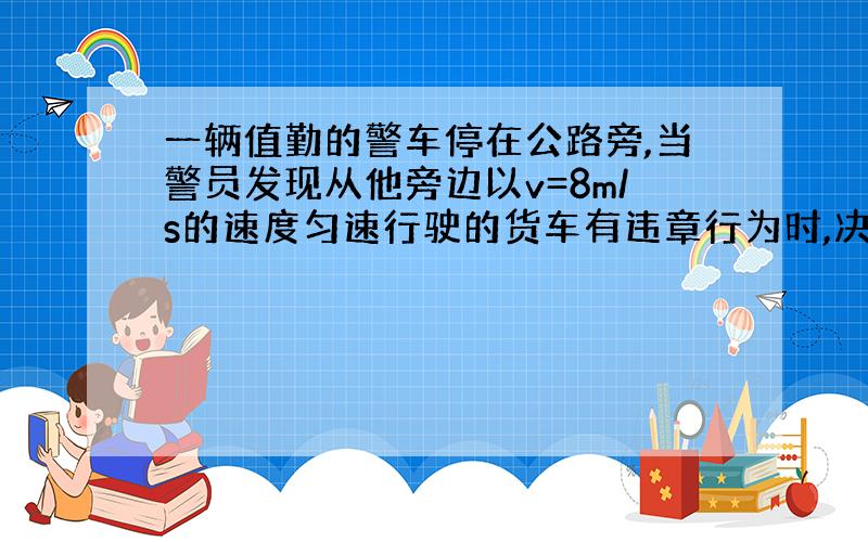 一辆值勤的警车停在公路旁,当警员发现从他旁边以v=8m/s的速度匀速行驶的货车有违章行为时,决定前去追赶