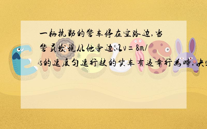 一辆执勤的警车停在空路边,当警员发现从他旁边以v=8m/s的速度匀速行驶的货车有违章行为时,决定前去追赶,经2.5s,警