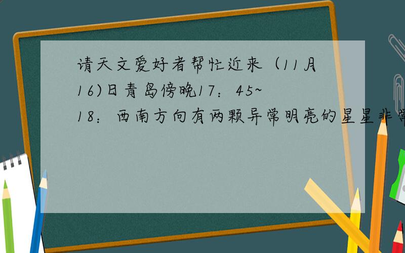 请天文爱好者帮忙近来（11月16)日青岛傍晚17：45~18：西南方向有两颗异常明亮的星星非常醒目,请问那两颗星是什么星