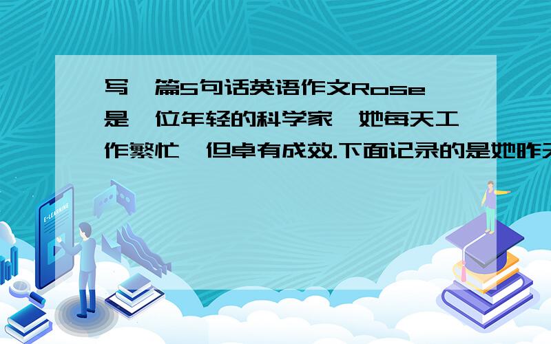 写一篇5句话英语作文Rose是一位年轻的科学家,她每天工作繁忙,但卓有成效.下面记录的是她昨天一天的主要工作,请以A B