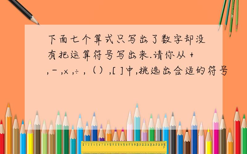 下面七个算式只写出了数字却没有把运算符号写出来.请你从＋,－,×,÷,（）,[ ]中,挑选出合适的符号