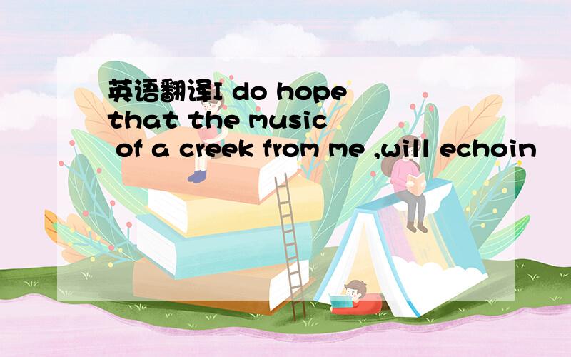 英语翻译I do hope that the music of a creek from me ,will echoin