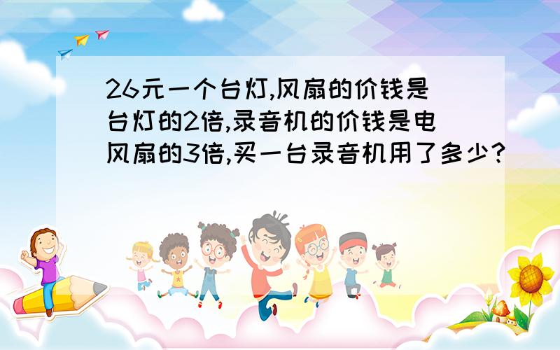 26元一个台灯,风扇的价钱是台灯的2倍,录音机的价钱是电风扇的3倍,买一台录音机用了多少?