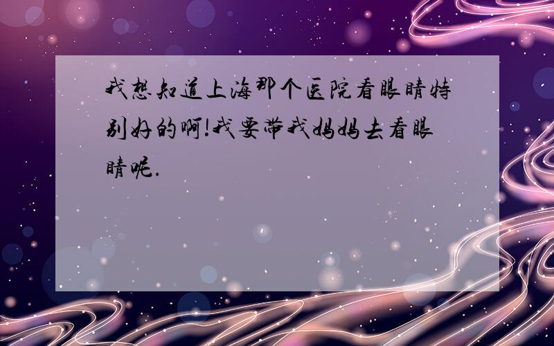 我想知道上海那个医院看眼睛特别好的啊!我要带我妈妈去看眼睛呢.