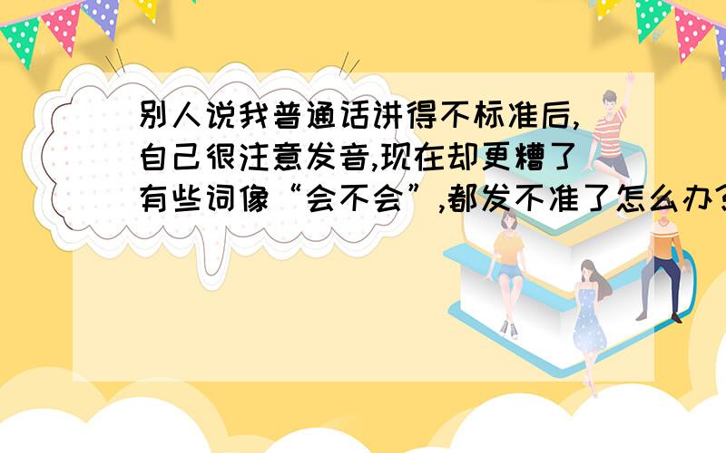 别人说我普通话讲得不标准后,自己很注意发音,现在却更糟了有些词像“会不会”,都发不准了怎么办?为什么会突然这样?