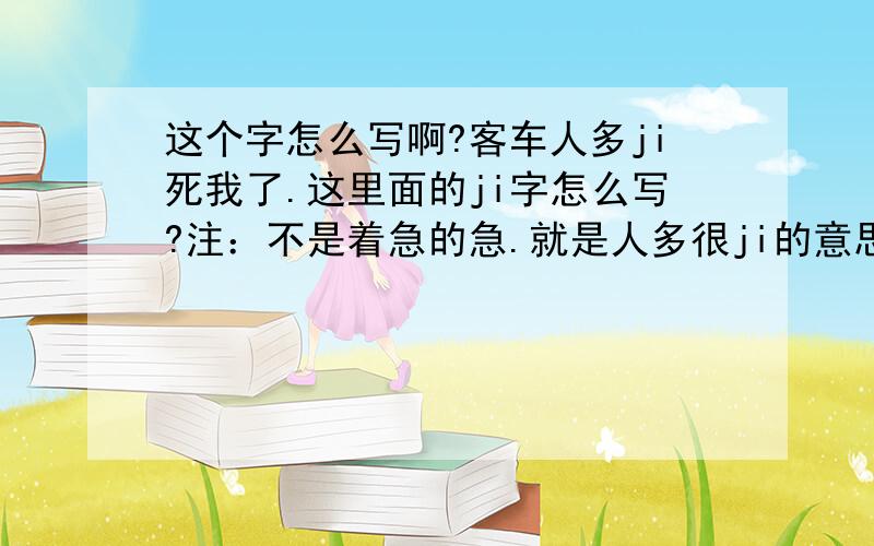 这个字怎么写啊?客车人多ji死我了.这里面的ji字怎么写?注：不是着急的急.就是人多很ji的意思.