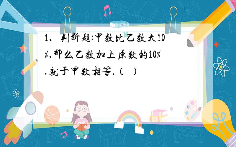 1、判断题:甲数比乙数大10%,那么乙数加上原数的10%,就于甲数相等.（ ）