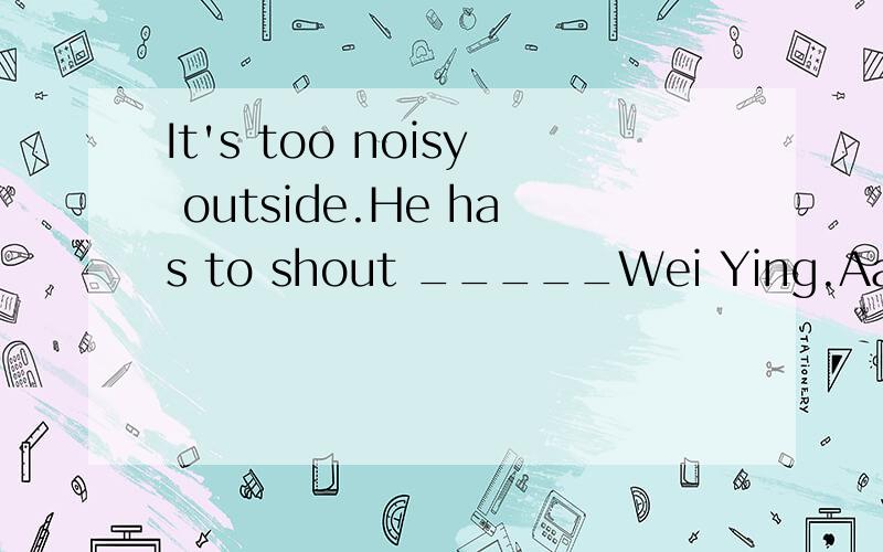 It's too noisy outside.He has to shout _____Wei Ying.Aat Bwi