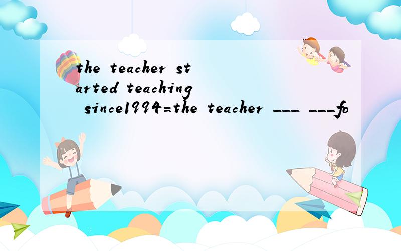 the teacher started teaching since1994=the teacher ___ ___fo