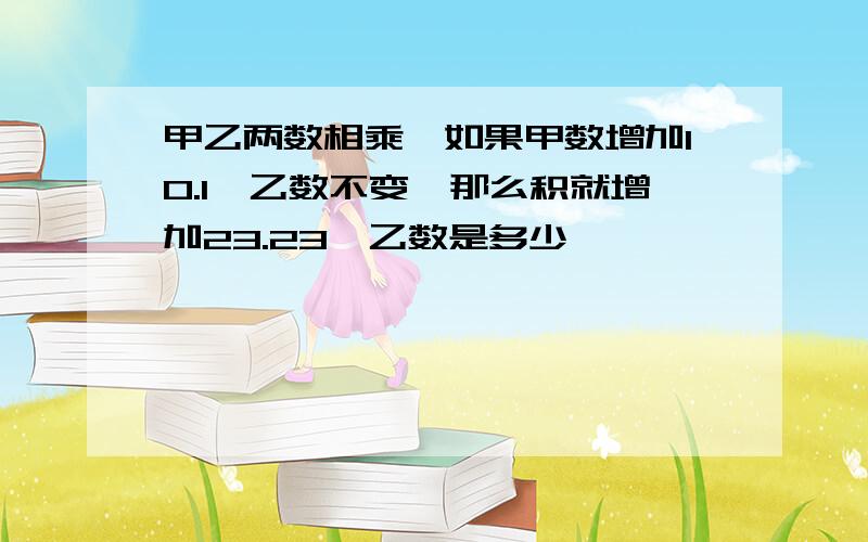 甲乙两数相乘,如果甲数增加10.1,乙数不变,那么积就增加23.23,乙数是多少