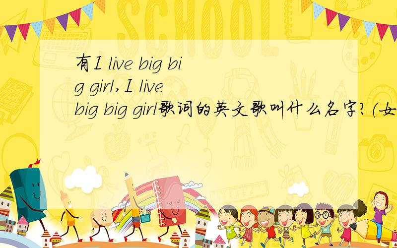 有I live big big girl,I live big big girl歌词的英文歌叫什么名字?（女的唱的）在哪