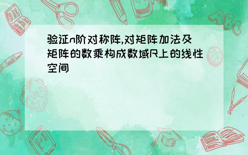 验证n阶对称阵,对矩阵加法及矩阵的数乘构成数域R上的线性空间