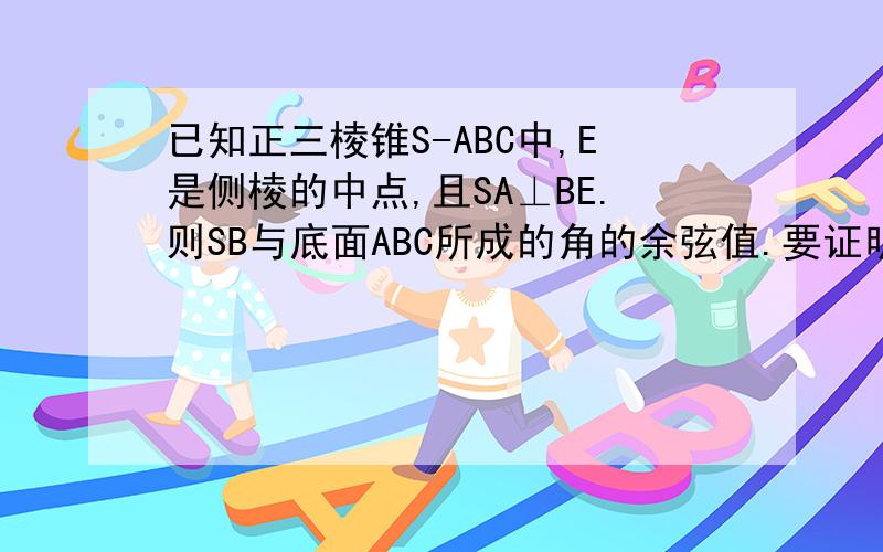 已知正三棱锥S-ABC中,E是侧棱的中点,且SA⊥BE.则SB与底面ABC所成的角的余弦值.要证明过程!