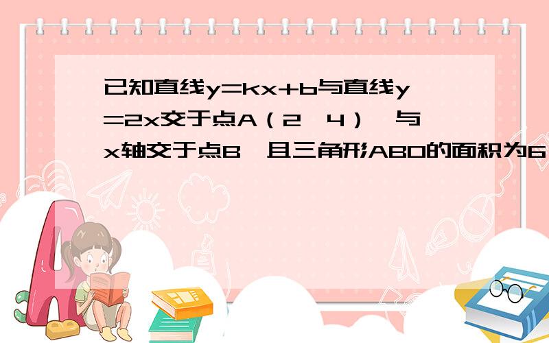 已知直线y=kx+b与直线y=2x交于点A（2,4）,与x轴交于点B,且三角形ABO的面积为6,求k,b的值