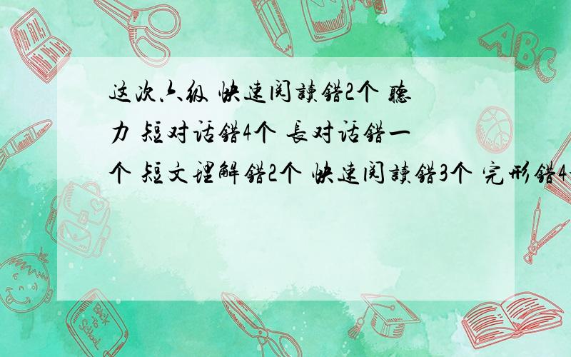 这次六级 快速阅读错2个 听力 短对话错4个 长对话错一个 短文理解错2个 快速阅读错3个 完形错4个 翻译错一