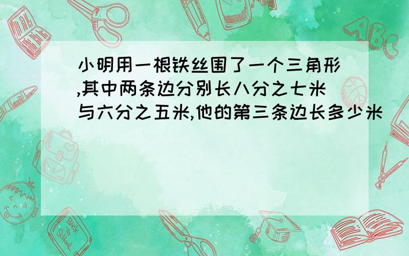 小明用一根铁丝围了一个三角形,其中两条边分别长八分之七米与六分之五米,他的第三条边长多少米