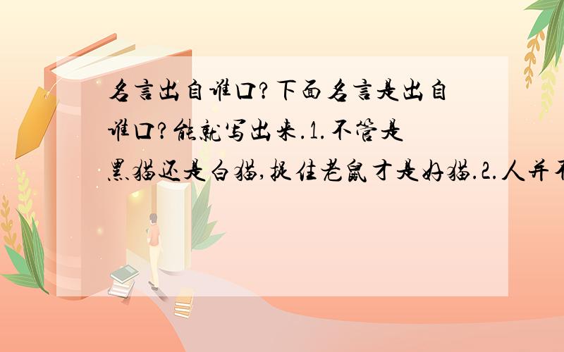 名言出自谁口?下面名言是出自谁口?能就写出来.1.不管是黑猫还是白猫,捉住老鼠才是好猫.2.人并不是因为美才可爱,而是因