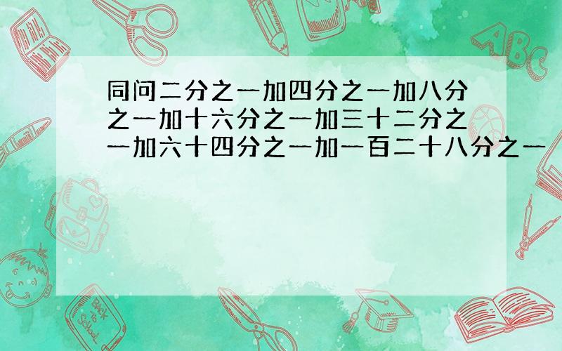 同问二分之一加四分之一加八分之一加十六分之一加三十二分之一加六十四分之一加一百二十八分之一