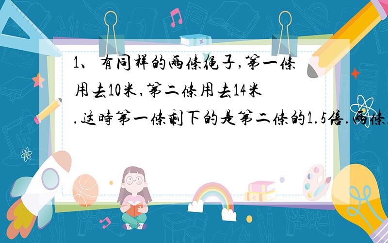 1、有同样的两条绳子,第一条用去10米,第二条用去14米.这时第一条剩下的是第二条的1.5倍.两条绳子原来长多少米?