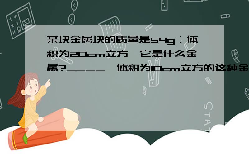 某块金属块的质量是54g：体积为20cm立方,它是什么金属?____,体积为10cm立方的这种金属密度是___kg/m立