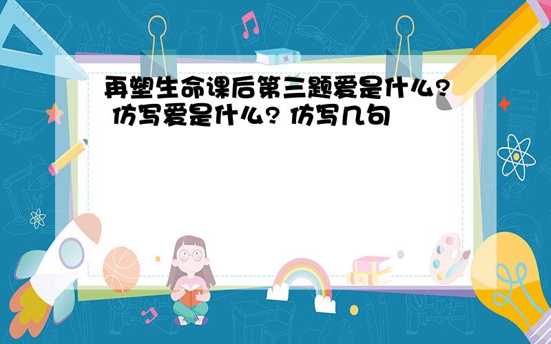 再塑生命课后第三题爱是什么? 仿写爱是什么? 仿写几句