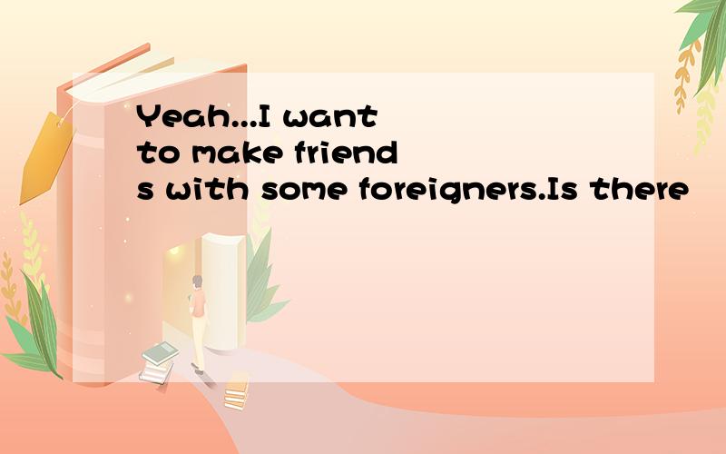 Yeah...I want to make friends with some foreigners.Is there