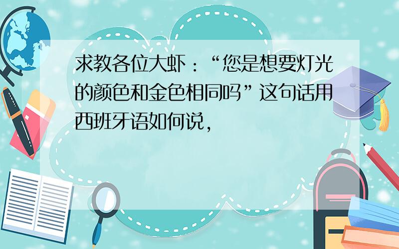 求教各位大虾：“您是想要灯光的颜色和金色相同吗”这句话用西班牙语如何说,