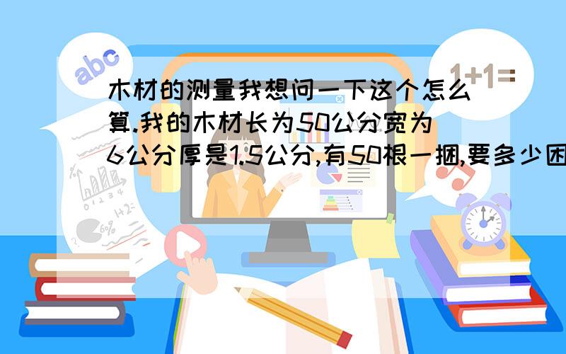 木材的测量我想问一下这个怎么算.我的木材长为50公分宽为6公分厚是1.5公分,有50根一捆,要多少困才有一方