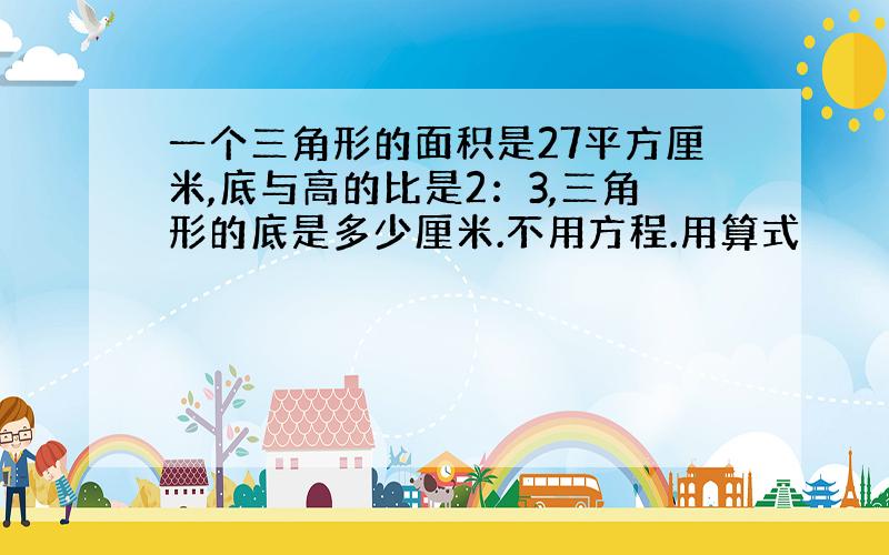 一个三角形的面积是27平方厘米,底与高的比是2：3,三角形的底是多少厘米.不用方程.用算式