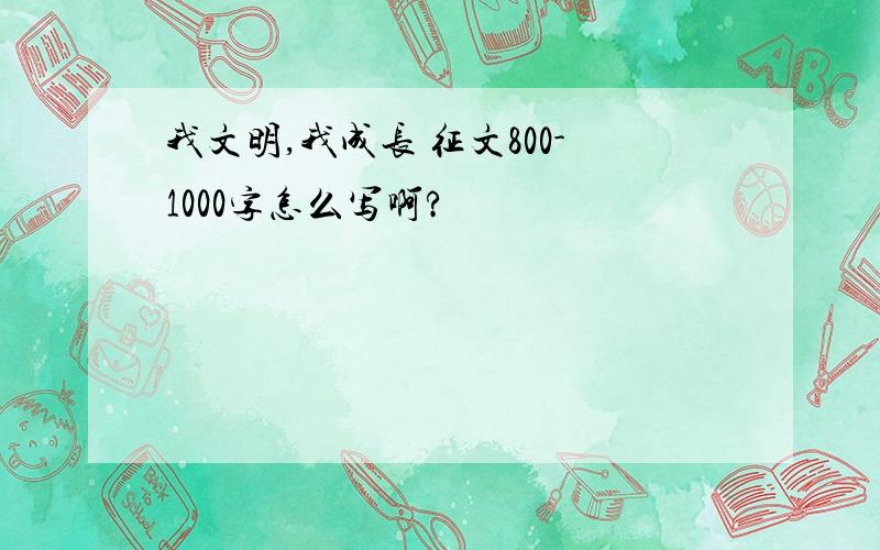 我文明,我成长 征文800-1000字怎么写啊?