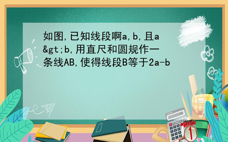 如图,已知线段啊a,b,且a>b,用直尺和圆规作一条线AB,使得线段B等于2a-b