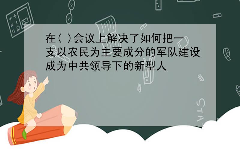 在( )会议上解决了如何把一支以农民为主要成分的军队建设成为中共领导下的新型人