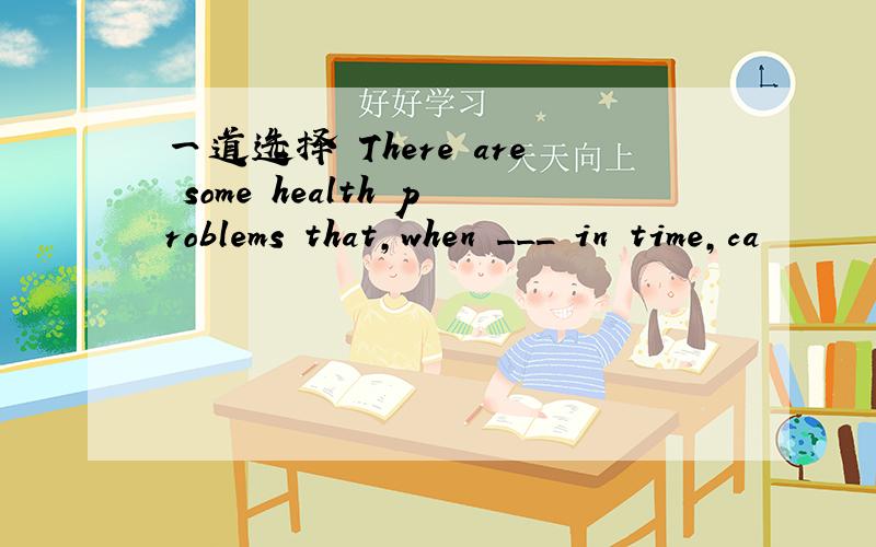 一道选择 There are some health problems that,when ___ in time,ca