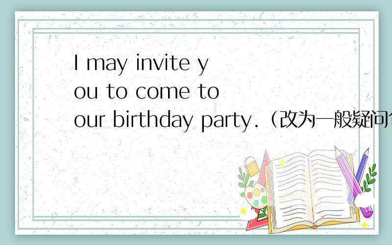 I may invite you to come to our birthday party.（改为一般疑问句）