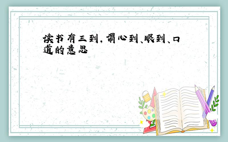 读书有三到,谓心到、眼到、口道的意思