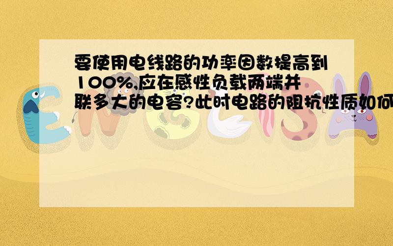 要使用电线路的功率因数提高到100%,应在感性负载两端并联多大的电容?此时电路的阻抗性质如何?