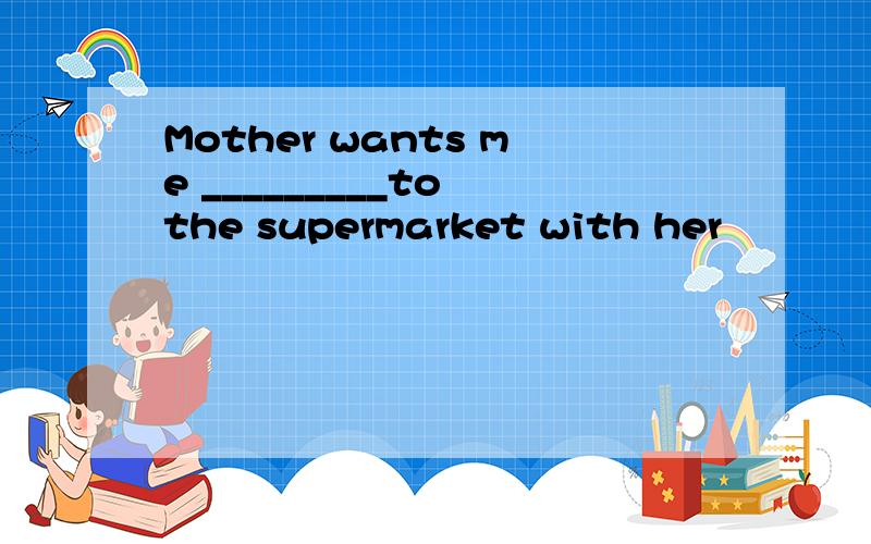 Mother wants me _________to the supermarket with her