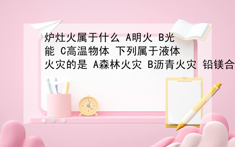 炉灶火属于什么 A明火 B光能 C高温物体 下列属于液体火灾的是 A森林火灾 B沥青火灾 铅镁合金火灾