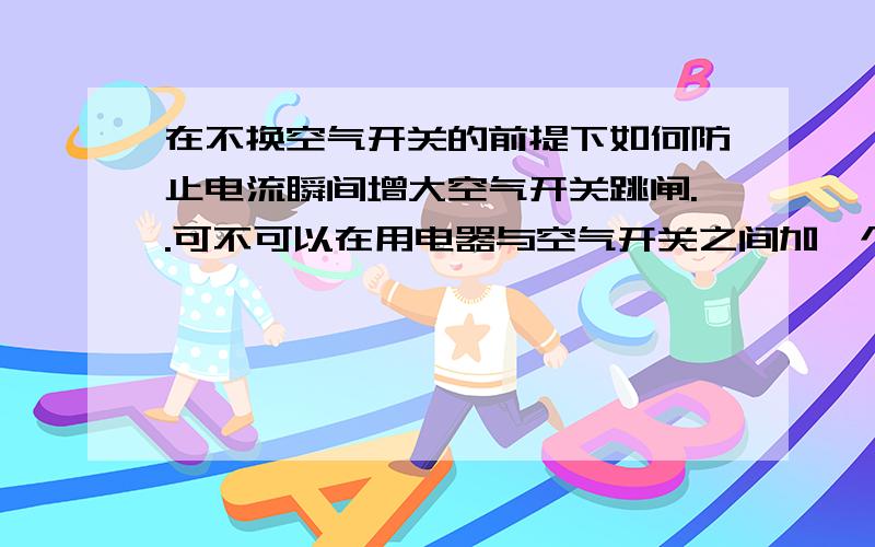 在不换空气开关的前提下如何防止电流瞬间增大空气开关跳闸..可不可以在用电器与空气开关之间加一个电感防止电流瞬增大....