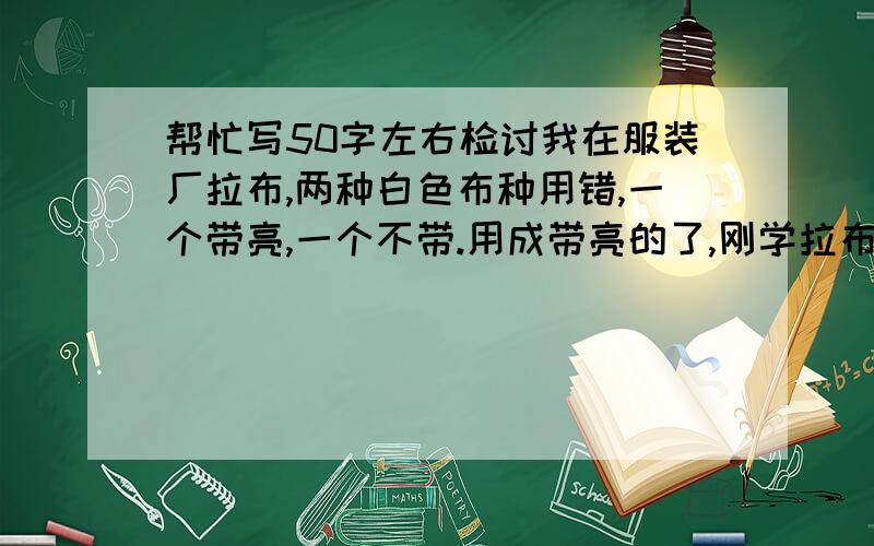 帮忙写50字左右检讨我在服装厂拉布,两种白色布种用错,一个带亮,一个不带.用成带亮的了,刚学拉布20多天.求检讨一份.