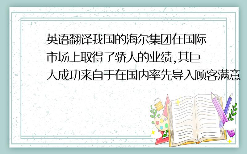 英语翻译我国的海尔集团在国际市场上取得了骄人的业绩,其巨大成功来自于在国内率先导入顾客满意（CS）战略,从而赢得了广大消