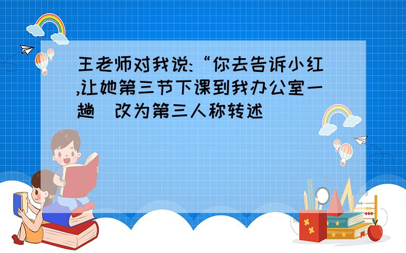 王老师对我说:“你去告诉小红,让她第三节下课到我办公室一趟（改为第三人称转述)