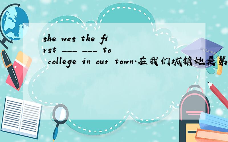 she was the first ___ ___ to college in our town.在我们城镇她是第一个考