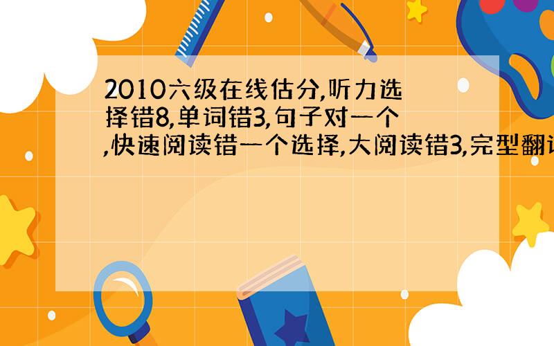 2010六级在线估分,听力选择错8,单词错3,句子对一个,快速阅读错一个选择,大阅读错3,完型翻译对一半